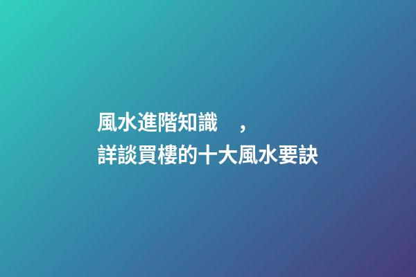 風水進階知識，詳談買樓的十大風水要訣